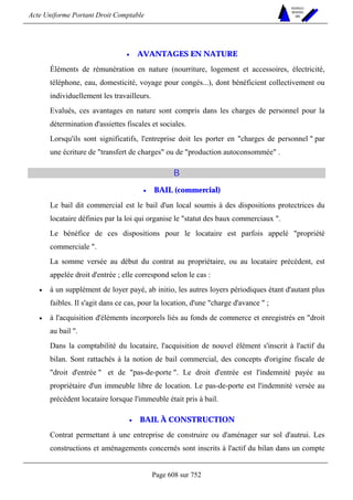 Acte Uniforme Portant Droit Comptable 
Page 608 sur 752 
NOUVELLES 
METHODES 
SARL 
• AVANTAGES EN NATURE 
Éléments de rémunération en nature (nourriture, logement et accessoires, électricité, 
téléphone, eau, domesticité, voyage pour congés...), dont bénéficient collectivement ou 
individuellement les travailleurs. 
Evalués, ces avantages en nature sont compris dans les charges de personnel pour la 
détermination d'assiettes fiscales et sociales. 
Lorsqu'ils sont significatifs, l'entreprise doit les porter en charges de personnel  par 
une écriture de transfert de charges ou de production autoconsommée . 
B 
• BAIL (commercial) 
Le bail dit commercial est le bail d'un local soumis à des dispositions protectrices du 
locataire définies par la loi qui organise le statut des baux commerciaux . 
Le bénéfice de ces dispositions pour le locataire est parfois appelé propriété 
commerciale . 
La somme versée au début du contrat au propriétaire, ou au locataire précédent, est 
appelée droit d'entrée ; elle correspond selon le cas : 
• à un supplément de loyer payé, ab initio, les autres loyers périodiques étant d'autant plus 
faibles. Il s'agit dans ce cas, pour la location, d'une charge d'avance  ; 
• à l'acquisition d'éléments incorporels liés au fonds de commerce et enregistrés en droit 
au bail . 
Dans la comptabilité du locataire, l'acquisition de nouvel élément s'inscrit à l'actif du 
bilan. Sont rattachés à la notion de bail commercial, des concepts d'origine fiscale de 
droit d'entrée  et de pas-de-porte . Le droit d'entrée est l'indemnité payée au 
propriétaire d'un immeuble libre de location. Le pas-de-porte est l'indemnité versée au 
précédent locataire lorsque l'immeuble était pris à bail. 
• BAIL À CONSTRUCTION 
Contrat permettant à une entreprise de construire ou d'aménager sur sol d'autrui. Les 
constructions et aménagements concernés sont inscrits à l'actif du bilan dans un compte 
 