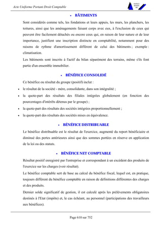 Acte Uniforme Portant Droit Comptable 
Page 610 sur 752 
NOUVELLES 
METHODES 
SARL 
• BÂTIMENTS 
Sont considérés comme tels, les fondations et leurs appuis, les murs, les planchers, les 
toitures, ainsi que les aménagements faisant corps avec eux, à l'exclusion de ceux qui 
peuvent être facilement détachés ou encore ceux qui, en raison de leur nature et de leur 
importance, justifient une inscription distincte en comptabilité, notamment pour des 
raisons de rythme d'amortissement différent de celui des bâtiments ; exemple : 
climatisation. 
Les bâtiments sont inscrits à l'actif du bilan séparément des terrains, même s'ils font 
partie d'un ensemble immobilier. 
• BÉNÉFICE CONSOLIDÉ 
Ce bénéfice ou résultat du groupe (positif) inclut : 
• le résultat de la société - mère, consolidante, dans son intégralité ; 
• la quote-part des résultats des filiales intégrées globalement (en fonction des 
pourcentages d'intérêts détenus par le groupe) ; 
• la quote-part des résultats des sociétés intégrées proportionnellement ; 
• la quote-part des résultats des sociétés mises en équivalence. 
• BÉNÉFICE DISTRIBUABLE 
Le bénéfice distribuable est le résultat de l'exercice, augmenté du report bénéficiaire et 
diminué des pertes antérieures ainsi que des sommes portées en réserve en application 
de la loi ou des statuts. 
• BÉNÉFICE NET COMPTABLE 
Résultat positif enregistré par l'entreprise et correspondant à un excédent des produits de 
l'exercice sur les charges (voir résultat). 
Le bénéfice comptable sert de base au calcul du bénéfice fiscal, lequel est, en pratique, 
toujours différent du bénéfice comptable en raison de définitions différentes des charges 
et des produits. 
Dernier solde significatif de gestion, il est calculé après les prélèvements obligatoires 
destinés à l'Etat (impôts) et, le cas échéant, au personnel (participations des travailleurs 
aux bénéfices). 
 
