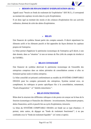 Acte Uniforme Portant Droit Comptable 
Page 611 sur 752 
NOUVELLES 
METHODES 
SARL 
• BESOIN DE FINANCEMENT D'EXPLOITATION (B.F.E.) 
Appelé aussi besoin en fonds de roulement de l'exploitation  (B.F.R.E.), il correspond 
au montant des capitaux investis dans le cycle d'exploitation. 
Il est donc égal au montant des stocks et des créances d'exploitation liés aux activités 
ordinaires, diminué de celui des dettes d'exploitation. 
• BILAN 
Etat financier de synthèse faisant partie des comptes annuels. Il décrit séparément les 
éléments actifs et les éléments passifs et fait apparaître de façon distincte les capitaux 
propres de l'entreprise. 
Le bilan permet d'apprécier le patrimoine économique de l'entreprise qu'il décrit, à une 
date donnée, dans sa situation  et non en termes de flux (rôle du compte de résultat et 
du TAFIRE). 
• BILAN CONSOLIDÉ 
Etat financier de synthèse décrivant le patrimoine économique de l'ensemble des 
entreprises comprises dans un même périmètre de consolidation comme si elles ne 
formaient qu'une seule et même entreprise. 
Le bilan consolidé est présenté conformément au modèle du SYSTÈME COMPTABLE 
OHADA pour les comptes personnels des entreprises, Système normal avec, en 
complément, les rubriques et postes spécifiques liés à la consolidation, notamment, 
Écarts d'acquisition  et  Intérêts minoritaires . 
• BILAN FONCTIONNEL 
Bilan dont la structure des différentes rubriques et des postes est conçue sur la base de la 
fonction économique et financière des éléments : investissements, financements propres, 
dettes financières, actifs et passifs liés au cycle d'exploitation, trésorerie. 
Le bilan du SYSTÈME COMPTABLE OHADA est fondé sur ce type d'analyse ; il 
permet, entre autres, de dégager un fonds de roulement fonctionnel , à ne pas 
confondre avec le fonds de roulement liquidité  (cf. terme ci-après). 
 