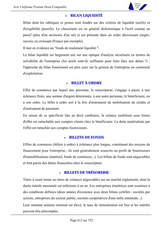 Acte Uniforme Portant Droit Comptable 
Page 612 sur 752 
NOUVELLES 
METHODES 
SARL 
• BILAN LIQUIDITÉ 
Bilan dont les rubriques et postes sont fondés sur des critères de liquidité (actifs) et 
d'exigibilité (passifs). Le classement est en général dichotomique à l'actif comme au 
passif (plus d'un an/moins d'un an) et est présenté dans un ordre décroissant (anglo-saxon), 
ou croissant (France par exemple). 
Il met en évidence un fonds de roulement liquidité . 
Le bilan liquidité est largement axé sur une optique d'analyse sécuritaire en termes de 
solvabilité de l'entreprise (les actifs sont-ils suffisants pour faire face aux dettes ?) ; 
l'approche du bilan fonctionnel est plus axée sur la gestion de l'entreprise en continuité 
d'exploitation. 
• BILLET À ORDRE 
Effet de commerce par lequel une personne, le souscripteur, s'engage à payer, à une 
échéance fixée, une somme d'argent déterminée, à une autre personne, le bénéficiaire, ou 
à son ordre. Le billet à ordre sert à la fois d'instrument de mobilisation de crédits et 
d'instrument de paiement. 
En raison de sa spécificité liée au droit cambiaire, la créance mobilisée sous forme 
d'effet est rattachable aux comptes clients chez le bénéficiaire. La dette matérialisée par 
l'effet est rattachée aux comptes fournisseurs. 
• BILLETS DE FONDS 
Effets de commerce (billets à ordre) à échéance plus longue, constituant des moyens de 
financement pour l'entreprise ; ils sont généralement souscrits au profit de fournisseurs 
d'immobilisations (matériel, fonds de commerce...). Les billets de fonds sont négociables 
et font partie des dettes financières chez le souscripteur. 
• BILLETS DE TRÉSORERIE 
Titres à court terme ou titres de créances négociables sur un marché réglementé, dont la 
durée initiale maximale est inférieure à un an. Les entreprises émettrices sont soumises à 
des conditions définies (deux années d'existence avec deux bilans certifiés ; sociétés par 
actions, entreprises du secteur public, sociétés coopératives d'une taille minimale...). 
Leur montant unitaire minimal est élevé, le taux de rémunération est fixe et les intérêts 
peuvent être précomptés. 
 