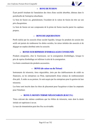 Acte Uniforme Portant Droit Comptable 
Page 613 sur 752 
NOUVELLES 
METHODES 
SARL 
• BONI DE FUSION 
Écart positif résultant de l'annulation des titres d'une société absorbée, détenus dans le 
portefeuille de l'entreprise absorbante. 
Le boni de fusion est, généralement, l'excédent de la valeur de fusion du titre sur son 
prix d'acquisition. 
Le boni de fusion est une composante de la prime de fusion inscrite parmi les capitaux 
propres. 
• BONI DE LIQUIDATION 
Profit réalisé par les associés d'une société liquidée, lorsque les produits de cession des 
actifs ont permis de rembourser les dettes sociales, les mises initiales des associés et de 
dégager un surplus distribué entre les associés. 
• BONIS SUR REPRISES D'EMBALLAGES CONSIGNÉS 
Produits enregistrés, chez le fournisseur, sur la consignation d'emballages, lorsque le 
prix de reprise d'emballage est inférieur à celui de la consignation. 
Les bonis constituent des produits accessoires. 
• BONS (de caisse ou du Trésor) 
Instruments de trésorerie, titres négociables, émis par des établissements de crédit ou 
financiers, ou les entreprises ou l'Etat, représentatifs d'une créance de remboursement 
d'un prêt. À ordre ou au porteur, ils sont acquis par les entreprises pour la gestion de leur 
trésorerie. 
Les bons sont inscrits dans les titres de placement pour l'acquéreur et dans les emprunts 
pour l'émetteur. 
• BONS À MOYEN TERME NÉGOCIABLES (B.M.T.N.) 
Titres relevant des mêmes conditions que les billets de trésorerie, mais dont la durée 
initiale est supérieure à un an. 
Le taux de rémunération peut être fixe ou révisable. 
 
