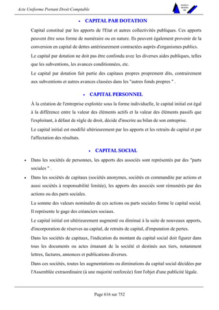 Acte Uniforme Portant Droit Comptable 
Page 616 sur 752 
NOUVELLES 
METHODES 
SARL 
• CAPITAL PAR DOTATION 
Capital constitué par les apports de l'Etat et autres collectivités publiques. Ces apports 
peuvent être sous forme de numéraire ou en nature. Ils peuvent également provenir de la 
conversion en capital de dettes antérieurement contractées auprès d'organismes publics. 
Le capital par dotation ne doit pas être confondu avec les diverses aides publiques, telles 
que les subventions, les avances conditionnées, etc. 
Le capital par dotation fait partie des capitaux propres proprement dits, contrairement 
aux subventions et autres avances classées dans les autres fonds propres  . 
• CAPITAL PERSONNEL 
À la création de l'entreprise exploitée sous la forme individuelle, le capital initial est égal 
à la différence entre la valeur des éléments actifs et la valeur des éléments passifs que 
l'exploitant, à défaut de règle de droit, décide d'inscrire au bilan de son entreprise. 
Le capital initial est modifié ultérieurement par les apports et les retraits de capital et par 
l'affectation des résultats. 
• CAPITAL SOCIAL 
• Dans les sociétés de personnes, les apports des associés sont représentés par des parts 
sociales  . 
• Dans les sociétés de capitaux (sociétés anonymes, sociétés en commandite par actions et 
aussi sociétés à responsabilité limitée), les apports des associés sont rémunérés par des 
actions ou des parts sociales. 
La somme des valeurs nominales de ces actions ou parts sociales forme le capital social. 
Il représente le gage des créanciers sociaux. 
Le capital initial est ultérieurement augmenté ou diminué à la suite de nouveaux apports, 
d'incorporation de réserves au capital, de retraits de capital, d'imputation de pertes. 
Dans les sociétés de capitaux, l'indication du montant du capital social doit figurer dans 
tous les documents ou actes émanant de la société et destinés aux tiers, notamment 
lettres, factures, annonces et publications diverses. 
Dans ces sociétés, toutes les augmentations ou diminutions du capital social décidées par 
l'Assemblée extraordinaire (à une majorité renforcée) font l'objet d'une publicité légale. 
 