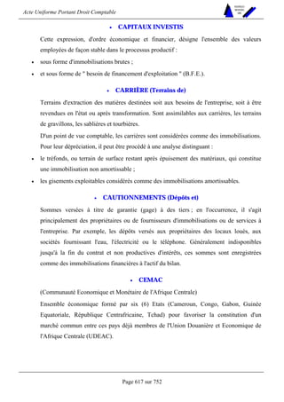Acte Uniforme Portant Droit Comptable 
Page 617 sur 752 
NOUVELLES 
METHODES 
SARL 
• CAPITAUX INVESTIS 
Cette expression, d'ordre économique et financier, désigne l'ensemble des valeurs 
employées de façon stable dans le processus productif : 
• sous forme d'immobilisations brutes ; 
• et sous forme de  besoin de financement d'exploitation  (B.F.E.). 
• CARRIÈRE (Terrains de) 
Terrains d'extraction des matières destinées soit aux besoins de l'entreprise, soit à être 
revendues en l'état ou après transformation. Sont assimilables aux carrières, les terrains 
de gravillons, les sablières et tourbières. 
D'un point de vue comptable, les carrières sont considérées comme des immobilisations. 
Pour leur dépréciation, il peut être procédé à une analyse distinguant : 
• le tréfonds, ou terrain de surface restant après épuisement des matériaux, qui constitue 
une immobilisation non amortissable ; 
• les gisements exploitables considérés comme des immobilisations amortissables. 
• CAUTIONNEMENTS (Dépôts et) 
Sommes versées à titre de garantie (gage) à des tiers ; en l'occurrence, il s'agit 
principalement des propriétaires ou de fournisseurs d'immobilisations ou de services à 
l'entreprise. Par exemple, les dépôts versés aux propriétaires des locaux loués, aux 
sociétés fournissant l'eau, l'électricité ou le téléphone. Généralement indisponibles 
jusqu'à la fin du contrat et non productives d'intérêts, ces sommes sont enregistrées 
comme des immobilisations financières à l'actif du bilan. 
• CEMAC 
(Communauté Economique et Monétaire de l'Afrique Centrale) 
Ensemble économique formé par six (6) Etats (Cameroun, Congo, Gabon, Guinée 
Equatoriale, République Centrafricaine, Tchad) pour favoriser la constitution d'un 
marché commun entre ces pays déjà membres de l'Union Douanière et Economique de 
l'Afrique Centrale (UDEAC). 
 