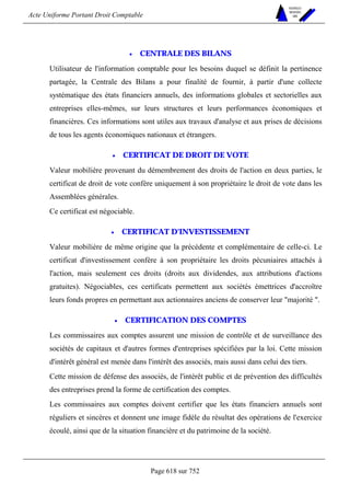 Acte Uniforme Portant Droit Comptable 
Page 618 sur 752 
NOUVELLES 
METHODES 
SARL 
• CENTRALE DES BILANS 
Utilisateur de l'information comptable pour les besoins duquel se définit la pertinence 
partagée, la Centrale des Bilans a pour finalité de fournir, à partir d'une collecte 
systématique des états financiers annuels, des informations globales et sectorielles aux 
entreprises elles-mêmes, sur leurs structures et leurs performances économiques et 
financières. Ces informations sont utiles aux travaux d'analyse et aux prises de décisions 
de tous les agents économiques nationaux et étrangers. 
• CERTIFICAT DE DROIT DE VOTE 
Valeur mobilière provenant du démembrement des droits de l'action en deux parties, le 
certificat de droit de vote confère uniquement à son propriétaire le droit de vote dans les 
Assemblées générales. 
Ce certificat est négociable. 
• CERTIFICAT D'INVESTISSEMENT 
Valeur mobilière de même origine que la précédente et complémentaire de celle-ci. Le 
certificat d'investissement confère à son propriétaire les droits pécuniaires attachés à 
l'action, mais seulement ces droits (droits aux dividendes, aux attributions d'actions 
gratuites). Négociables, ces certificats permettent aux sociétés émettrices d'accroître 
leurs fonds propres en permettant aux actionnaires anciens de conserver leur majorité . 
• CERTIFICATION DES COMPTES 
Les commissaires aux comptes assurent une mission de contrôle et de surveillance des 
sociétés de capitaux et d'autres formes d'entreprises spécifiées par la loi. Cette mission 
d'intérêt général est menée dans l'intérêt des associés, mais aussi dans celui des tiers. 
Cette mission de défense des associés, de l'intérêt public et de prévention des difficultés 
des entreprises prend la forme de certification des comptes. 
Les commissaires aux comptes doivent certifier que les états financiers annuels sont 
réguliers et sincères et donnent une image fidèle du résultat des opérations de l'exercice 
écoulé, ainsi que de la situation financière et du patrimoine de la société. 
 