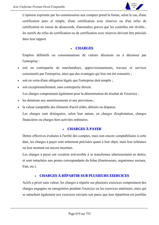 Acte Uniforme Portant Droit Comptable 
Page 619 sur 752 
NOUVELLES 
METHODES 
SARL 
L'opinion exprimée par les commissaires aux comptes prend la forme, selon le cas, d'une 
certification pure et simple, d'une certification avec réserves ou d'un refus de 
certification en raison de désaccords, d'anomalies graves que les contrôles ont révélés ; 
les motifs du refus de certification ou de certification avec réserves doivent être précisés 
dans leur rapport. 
• CHARGES 
Emplois définitifs ou consommations de valeurs décaissés ou à décaisser par 
l'entreprise : 
• soit en contrepartie de marchandises, approvisionnements, travaux et services 
consommés par l'entreprise, ainsi que des avantages qui leur ont été consentis ; 
• soit en vertu d'une obligation légale que l'entreprise doit remplir ; 
• soit exceptionnellement, sans contrepartie directe. 
Les charges comprennent également pour la détermination du résultat de l'exercice : 
• les dotations aux amortissements et aux provisions ; 
• la valeur comptable des éléments d'actif cédés, détruits ou disparus. 
Les charges sont distinguées, selon leur nature, en charges d'exploitation, charges 
financières ou charges hors activités ordinaires. 
• CHARGES À PAYER 
Dettes effectives évaluées à l'arrêté des comptes, mais non encore comptabilisées à cette 
date, les charges à payer sont nettement précisées quant à leur objet, mais leur échéance 
ou leur montant est encore incertain. 
Les charges à payer ont vocation irréversible à se transformer ultérieurement en dettes, 
et sont rattachées aux postes correspondants du bilan (fournisseurs, organismes sociaux, 
Etat, etc.). 
• CHARGES À RÉPARTIR SUR PLUSIEURS EXERCICES 
Actifs a priori sans valeur, les charges à répartir sur plusieurs exercices comprennent des 
charges engagées ou enregistrées pendant l'exercice ou les exercices antérieurs, mais qui 
se rattachent également aux exercices suivants soit parce que leur répartition est justifiée 
 