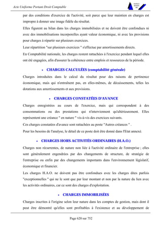 Acte Uniforme Portant Droit Comptable 
Page 620 sur 752 
NOUVELLES 
METHODES 
SARL 
par des conditions d'exercice de l'activité, soit parce que leur maintien en charges est 
impropre à donner une image fidèle du résultat. 
Elles figurent au bilan dans les charges immobilisées et ne doivent être confondues ni 
avec des immobilisations incorporelles ayant valeur économique, ni avec les provisions 
pour charges à répartir sur plusieurs exercices. 
Leur répartition sur plusieurs exercices  s'effectue par amortissements directs. 
En Comptabilité nationale, les charges restent rattachées à l'exercice pendant lequel elles 
ont été engagées, afin d'assurer la cohérence entre emplois et ressources de la période. 
• CHARGES CALCULÉES (comptabilité générale) 
Charges introduites dans le calcul du résultat pour des raisons de pertinence 
économique, mais qui n'entraînent pas, en elles-mêmes, de décaissements, telles les 
dotations aux amortissements et aux provisions. 
• CHARGES CONSTATÉES D'AVANCE 
Charges enregistrées au cours de l'exercice, mais qui correspondent à des 
consommations ou des prestations qui n'interviennent qu'ultérieurement. Elles 
représentent une créance  en nature  vis-à-vis des exercices suivants. 
Ces charges constatées d'avance sont rattachées au poste Autres créances  . 
Pour les besoins de l'analyse, le détail de ce poste doit être donné dans l'Etat annexé. 
• CHARGES HORS ACTIVITÉS ORDINAIRES (H.A.O.) 
Charges non récurrentes, de nature non liée à l'activité ordinaire de l'entreprise ; elles 
sont généralement engendrées par des changements de structure, de stratégie de 
l'entreprise ou enfin par des changements importants dans l'environnement législatif, 
économique et financier. 
Les charges H.A.O. ne doivent pas être confondues avec les charges dites parfois 
exceptionnelles  qui ne le sont que par leur montant et non par la nature du lien avec 
les activités ordinaires, car ce sont des charges d'exploitation. 
• CHARGES IMMOBILISÉES 
Charges inscrites à l'origine selon leur nature dans les comptes de gestion, mais dont il 
peut être démontré qu'elles sont profitables à l'existence et au développement de 
 