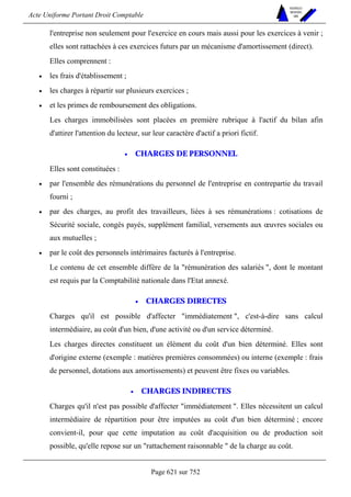 Acte Uniforme Portant Droit Comptable 
Page 621 sur 752 
NOUVELLES 
METHODES 
SARL 
l'entreprise non seulement pour l'exercice en cours mais aussi pour les exercices à venir ; 
elles sont rattachées à ces exercices futurs par un mécanisme d'amortissement (direct). 
Elles comprennent : 
• les frais d'établissement ; 
• les charges à répartir sur plusieurs exercices ; 
• et les primes de remboursement des obligations. 
Les charges immobilisées sont placées en première rubrique à l'actif du bilan afin 
d'attirer l'attention du lecteur, sur leur caractère d'actif a priori fictif. 
• CHARGES DE PERSONNEL 
Elles sont constituées : 
• par l'ensemble des rémunérations du personnel de l'entreprise en contrepartie du travail 
fourni ; 
• par des charges, au profit des travailleurs, liées à ses rémunérations : cotisations de 
Sécurité sociale, congés payés, supplément familial, versements aux oeuvres sociales ou 
aux mutuelles ; 
• par le coût des personnels intérimaires facturés à l'entreprise. 
Le contenu de cet ensemble diffère de la rémunération des salariés , dont le montant 
est requis par la Comptabilité nationale dans l'Etat annexé. 
• CHARGES DIRECTES 
Charges qu'il est possible d'affecter immédiatement , c'est-à-dire sans calcul 
intermédiaire, au coût d'un bien, d'une activité ou d'un service déterminé. 
Les charges directes constituent un élément du coût d'un bien déterminé. Elles sont 
d'origine externe (exemple : matières premières consommées) ou interne (exemple : frais 
de personnel, dotations aux amortissements) et peuvent être fixes ou variables. 
• CHARGES INDIRECTES 
Charges qu'il n'est pas possible d'affecter immédiatement . Elles nécessitent un calcul 
intermédiaire de répartition pour être imputées au coût d'un bien déterminé ; encore 
convient-il, pour que cette imputation au coût d'acquisition ou de production soit 
possible, qu'elle repose sur un rattachement raisonnable  de la charge au coût. 
 