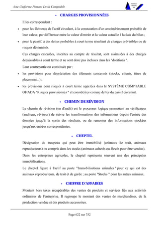 Acte Uniforme Portant Droit Comptable 
Page 622 sur 752 
NOUVELLES 
METHODES 
SARL 
• CHARGES PROVISIONNÉES 
Elles correspondent : 
• pour les éléments de l'actif circulant, à la constatation d'un amoindrissement probable de 
leur valeur, par différence entre la valeur d'entrée et la valeur actuelle à la date du bilan ; 
• pour le passif, à des dettes probables à court terme résultant de charges prévisibles ou de 
risques déterminés. 
Ces charges calculées, inscrites au compte de résultat, sont assimilées à des charges 
décaissables à court terme et ne sont donc pas incluses dans les dotations . 
Leur contrepartie est constituée par : 
• les provisions pour dépréciation des éléments concernés (stocks, clients, titres de 
placement...) ; 
• les provisions pour risques à court terme appelées dans le SYSTÈME COMPTABLE 
OHADA Risques provisionnés  et considérées comme dettes du passif circulant. 
• CHEMIN DE RÉVISION 
Le chemin de révision (ou d'audit) est le processus logique permettant au vérificateur 
(auditeur, réviseur) de suivre les transformations des informations depuis l'entrée des 
données jusqu'à la sortie des résultats, ou de remonter des informations stockées 
jusqu'aux entrées correspondantes. 
• CHEPTEL 
Désignation du troupeau qui peut être immobilisé (animaux de trait, animaux 
reproducteurs) ou compris dans les stocks (animaux achetés ou élevés pour être vendus). 
Dans les entreprises agricoles, le cheptel représente souvent une des principales 
immobilisations. 
Le cheptel figure à l'actif au poste Immobilisations animales  pour ce qui est des 
animaux reproducteurs, de trait et de garde ; au poste Stocks  pour les autres animaux. 
• CHIFFRE D'AFFAIRES 
Montant hors taxes récupérables des ventes de produits et services liés aux activités 
ordinaires de l'entreprise. Il regroupe le montant des ventes de marchandises, de la 
production vendue et des produits accessoires. 
 