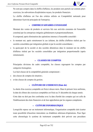 Acte Uniforme Portant Droit Comptable 
Page 623 sur 752 
NOUVELLES 
METHODES 
SARL 
Ne sont pas compris dans le chiffre d'affaires, les produits nets partiels sur contrats pluri-exercices, 
les subventions d'exploitation reçues, les produits financiers. 
Le chiffre d'affaires est l'un des critères utilisés en Comptabilité nationale pour 
déterminer l'activité principale de l'entreprise. 
• CHIFFRE D'AFFAIRES CONSOLIDÉ 
Montant des ventes de produits et services liés aux activités courantes de l'ensemble 
constitué par les entreprises intégrées globalement et proportionnellement. 
Il comprend, après élimination des opérations internes à l'ensemble consolidé : 
• le montant net, après retraitement le cas échéant, du chiffre d'affaires réalisé par les 
sociétés consolidées par intégration globale et par la société consolidante ; 
• la quote-part de la société et des sociétés détentrices dans le montant net du chiffre 
d'affaires réalisé par les sociétés consolidées par intégration proportionnelle (après 
retraitement). 
• CLASSES DE COMPTES 
Principales divisions du cadre comptable, les classes regroupent les comptes par 
catégories homogènes. 
Les huit classes de la comptabilité générale comprennent : 
• des classes de comptes de situation ; 
• et des classes de comptes de gestion. 
• CLÔTURE DE L'EXERCICE (Date de) 
La durée d'un exercice comptable est fixée à douze mois. Dans le présent Acte uniforme, 
la date de clôture des exercices comptables est fixée au 31 décembre de chaque année. 
Cette date ne doit pas être confondue avec la date d'arrêté des comptes qui est celle de 
l'établissement des états financiers et de leur approbation par les organes compétents. 
• CLÔTURE INFORMATIQUE 
Lorsqu'elle repose sur un traitement informatique, l'organisation comptable doit écarter 
toute possibilité d'insertion intercalaire ou d'addition ultérieure d'opérations. Pour figer 
cette chronologie le système de traitement comptable doit prévoir une procédure 
 
