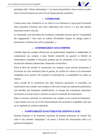 Acte Uniforme Portant Droit Comptable 
Page 624 sur 752 
NOUVELLES 
METHODES 
SARL 
périodique (dite clôture informatique  ) au moins trimestrielle et mise en oeuvre au plus 
tard à la fin du trimestre qui suit la fin de chaque période considérée. 
• COMMANDE 
Contrat passé entre l'entreprise et un client ou un fournisseur et prévoyant l'exécution 
d'une prestation (livraison d'un bien, élaboration d'un service...) à une date donnée 
moyennant un prix convenu. 
La commande a par elle-même des incidences comptables directes dans la comptabilité 
des engagements , mais aussi en matière d'évaluation (risques de change, pertes à 
terminaison, évaluation des actifs commandés...). 
• COMMISSARIAT AUX COMPTES 
Contrôle légal des comptes effectué par un professionnel compétent et indépendant, le 
commissariat aux comptes a pour finalité essentielle de garantir la fiabilité de 
l'information comptable et financière produite par les entreprises et de concourir à la 
sécurité des relations commerciales, financières et boursières. 
Selon le droit des sociétés le commissaire aux comptes a pour mission permanente, à 
l'exclusion de toute immixtion dans la gestion, de vérifier les valeurs et les documents 
comptables de la société et de contrôler la conformité de sa comptabilité aux règles en 
vigueur. 
Ainsi, au-delà de la certification des états financiers personnels et consolidés, les 
commissaires aux comptes sont conduits à intervenir lorsque des opérations particulières 
sont décidées par l'entreprise (modification), ou lorsque des événements particuliers 
surviennent et sont de nature à remettre en cause la continuité de l'exploitation. 
Outre sa mission censoriale, le commissaire aux comptes est un conseil de l'entreprise : 
il peut donner son avis sur le bon fonctionnement des procédures comptables ainsi que 
sur la régularité de certaines opérations. 
• COMPTABILITÉ ANALYTIQUE DE GESTION (CAGE) 
Système d'analyse et de traitement autonome de données permettant de calculer des 
coûts et des résultats analytiques  de nature à fournir des informations utiles à la 
gestion de l'entreprise. 
 