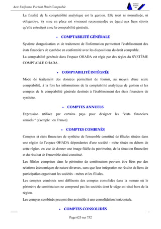 Acte Uniforme Portant Droit Comptable 
Page 625 sur 752 
NOUVELLES 
METHODES 
SARL 
La finalité de la comptabilité analytique est la gestion. Elle n'est ni normalisée, ni 
obligatoire. Sa mise en place est vivement recommandée eu égard aux liens étroits 
qu'elle entretient avec la comptabilité générale. 
• COMPTABILITÉ GÉNÉRALE 
Système d'organisation et de traitement de l'information permettant l'établissement des 
états financiers de synthèse en conformité avec les dispositions du droit comptable. 
La comptabilité générale dans l'espace OHADA est régie par des règles du SYSTÈME 
COMPTABLE OHADA. 
• COMPTABILITÉ INTÉGRÉE 
Mode de traitement des données permettant de fournir, au moyen d'une seule 
comptabilité, à la fois les informations de la comptabilité analytique de gestion et les 
comptes de la comptabilité générale destinés à l'établissement des états financiers de 
synthèse. 
• COMPTES ANNUELS 
Expression utilisée par certains pays pour désigner les états financiers 
annuels  (exemple : en France). 
• COMPTES COMBINÉS 
Comptes et états financiers de synthèse de l'ensemble constitué de filiales situées dans 
une région de l'espace OHADA dépendantes d'une société - mère située en dehors de 
cette région, en vue de donner une image fidèle du patrimoine, de la situation financière 
et du résultat de l'ensemble ainsi constitué. 
Les filiales comprises dans le périmètre de combinaison peuvent être liées par des 
relations économiques de nature diverses, sans que leur intégration ne résulte de liens de 
participation organisant les sociétés - mères et les filiales. 
Les comptes combinés sont différents des comptes consolidés dans la mesure où le 
périmètre de combinaison ne comprend pas les sociétés dont le siège est situé hors de la 
région. 
Les comptes combinés peuvent être assimilés à une consolidation horizontale. 
• COMPTES CONSOLIDÉS 
 
