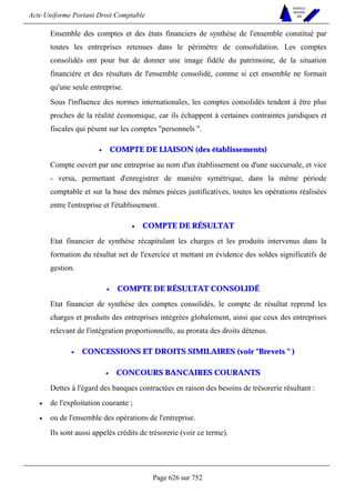 Acte Uniforme Portant Droit Comptable 
Page 626 sur 752 
NOUVELLES 
METHODES 
SARL 
Ensemble des comptes et des états financiers de synthèse de l'ensemble constitué par 
toutes les entreprises retenues dans le périmètre de consolidation. Les comptes 
consolidés ont pour but de donner une image fidèle du patrimoine, de la situation 
financière et des résultats de l'ensemble consolidé, comme si cet ensemble ne formait 
qu'une seule entreprise. 
Sous l'influence des normes internationales, les comptes consolidés tendent à être plus 
proches de la réalité économique, car ils échappent à certaines contraintes juridiques et 
fiscales qui pèsent sur les comptes personnels . 
• COMPTE DE LIAISON (des établissements) 
Compte ouvert par une entreprise au nom d'un établissement ou d'une succursale, et vice 
- versa, permettant d'enregistrer de manière symétrique, dans la même période 
comptable et sur la base des mêmes pièces justificatives, toutes les opérations réalisées 
entre l'entreprise et l'établissement. 
• COMPTE DE RÉSULTAT 
Etat financier de synthèse récapitulant les charges et les produits intervenus dans la 
formation du résultat net de l'exercice et mettant en évidence des soldes significatifs de 
gestion. 
• COMPTE DE RÉSULTAT CONSOLIDÉ 
Etat financier de synthèse des comptes consolidés, le compte de résultat reprend les 
charges et produits des entreprises intégrées globalement, ainsi que ceux des entreprises 
relevant de l'intégration proportionnelle, au prorata des droits détenus. 
• CONCESSIONS ET DROITS SIMILAIRES (voir Brevets  ) 
• CONCOURS BANCAIRES COURANTS 
Dettes à l'égard des banques contractées en raison des besoins de trésorerie résultant : 
• de l'exploitation courante ; 
• ou de l'ensemble des opérations de l'entreprise. 
Ils sont aussi appelés crédits de trésorerie (voir ce terme). 
 