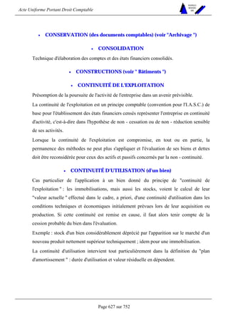 Acte Uniforme Portant Droit Comptable 
Page 627 sur 752 
NOUVELLES 
METHODES 
SARL 
• CONSERVATION (des documents comptables) (voir Archivage ) 
• CONSOLIDATION 
Technique d'élaboration des comptes et des états financiers consolidés. 
• CONSTRUCTIONS (voir  Bâtiments ) 
• CONTINUITÉ DE L'EXPLOITATION 
Présomption de la poursuite de l'activité de l'entreprise dans un avenir prévisible. 
La continuité de l'exploitation est un principe comptable (convention pour l'I.A.S.C.) de 
base pour l'établissement des états financiers censés représenter l'entreprise en continuité 
d'activité, c'est-à-dire dans l'hypothèse de non - cessation ou de non - réduction sensible 
de ses activités. 
Lorsque la continuité de l'exploitation est compromise, en tout ou en partie, la 
permanence des méthodes ne peut plus s'appliquer et l'évaluation de ses biens et dettes 
doit être reconsidérée pour ceux des actifs et passifs concernés par la non - continuité. 
• CONTINUITÉ D'UTILISATION (d'un bien) 
Cas particulier de l'application à un bien donné du principe de continuité de 
l'exploitation  : les immobilisations, mais aussi les stocks, voient le calcul de leur 
valeur actuelle  effectué dans le cadre, a priori, d'une continuité d'utilisation dans les 
conditions techniques et économiques initialement prévues lors de leur acquisition ou 
production. Si cette continuité est remise en cause, il faut alors tenir compte de la 
cession probable du bien dans l'évaluation. 
Exemple : stock d'un bien considérablement déprécié par l'apparition sur le marché d'un 
nouveau produit nettement supérieur techniquement ; idem pour une immobilisation. 
La continuité d'utilisation intervient tout particulièrement dans la définition du plan 
d'amortissement  : durée d'utilisation et valeur résiduelle en dépendent. 
 