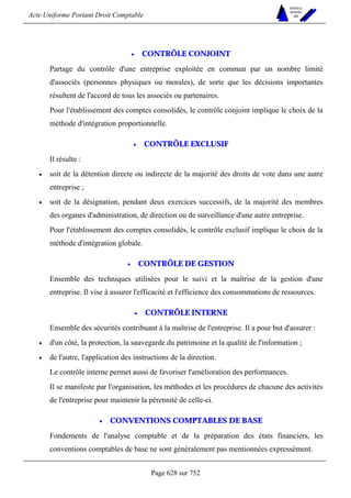 Acte Uniforme Portant Droit Comptable 
Page 628 sur 752 
NOUVELLES 
METHODES 
SARL 
• CONTRÔLE CONJOINT 
Partage du contrôle d'une entreprise exploitée en commun par un nombre limité 
d'associés (personnes physiques ou morales), de sorte que les décisions importantes 
résultent de l'accord de tous les associés ou partenaires. 
Pour l'établissement des comptes consolidés, le contrôle conjoint implique le choix de la 
méthode d'intégration proportionnelle. 
• CONTRÔLE EXCLUSIF 
Il résulte : 
• soit de la détention directe ou indirecte de la majorité des droits de vote dans une autre 
entreprise ; 
• soit de la désignation, pendant deux exercices successifs, de la majorité des membres 
des organes d'administration, de direction ou de surveillance d'une autre entreprise. 
Pour l'établissement des comptes consolidés, le contrôle exclusif implique le choix de la 
méthode d'intégration globale. 
• CONTRÔLE DE GESTION 
Ensemble des techniques utilisées pour le suivi et la maîtrise de la gestion d'une 
entreprise. Il vise à assurer l'efficacité et l'efficience des consommations de ressources. 
• CONTRÔLE INTERNE 
Ensemble des sécurités contribuant à la maîtrise de l'entreprise. Il a pour but d'assurer : 
• d'un côté, la protection, la sauvegarde du patrimoine et la qualité de l'information ; 
• de l'autre, l'application des instructions de la direction. 
Le contrôle interne permet aussi de favoriser l'amélioration des performances. 
Il se manifeste par l'organisation, les méthodes et les procédures de chacune des activités 
de l'entreprise pour maintenir la pérennité de celle-ci. 
• CONVENTIONS COMPTABLES DE BASE 
Fondements de l'analyse comptable et de la préparation des états financiers, les 
conventions comptables de base ne sont généralement pas mentionnées expressément. 
 
