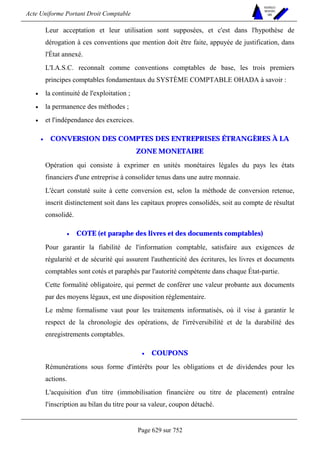 Acte Uniforme Portant Droit Comptable 
Page 629 sur 752 
NOUVELLES 
METHODES 
SARL 
Leur acceptation et leur utilisation sont supposées, et c'est dans l'hypothèse de 
dérogation à ces conventions que mention doit être faite, appuyée de justification, dans 
l'État annexé. 
L'I.A.S.C. reconnaît comme conventions comptables de base, les trois premiers 
principes comptables fondamentaux du SYSTÈME COMPTABLE OHADA à savoir : 
• la continuité de l'exploitation ; 
• la permanence des méthodes ; 
• et l'indépendance des exercices. 
• CONVERSION DES COMPTES DES ENTREPRISES ÉTRANGÈRES À LA 
ZONE MONETAIRE 
Opération qui consiste à exprimer en unités monétaires légales du pays les états 
financiers d'une entreprise à consolider tenus dans une autre monnaie. 
L'écart constaté suite à cette conversion est, selon la méthode de conversion retenue, 
inscrit distinctement soit dans les capitaux propres consolidés, soit au compte de résultat 
consolidé. 
• COTE (et paraphe des livres et des documents comptables) 
Pour garantir la fiabilité de l'information comptable, satisfaire aux exigences de 
régularité et de sécurité qui assurent l'authenticité des écritures, les livres et documents 
comptables sont cotés et paraphés par l'autorité compétente dans chaque État-partie. 
Cette formalité obligatoire, qui permet de conférer une valeur probante aux documents 
par des moyens légaux, est une disposition réglementaire. 
Le même formalisme vaut pour les traitements informatisés, où il vise à garantir le 
respect de la chronologie des opérations, de l'irréversibilité et de la durabilité des 
enregistrements comptables. 
• COUPONS 
Rémunérations sous forme d'intérêts pour les obligations et de dividendes pour les 
actions. 
L'acquisition d'un titre (immobilisation financière ou titre de placement) entraîne 
l'inscription au bilan du titre pour sa valeur, coupon détaché. 
 