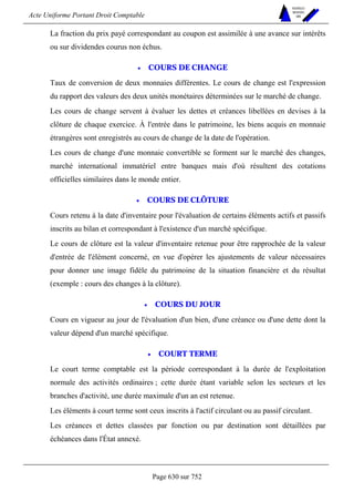 Acte Uniforme Portant Droit Comptable 
Page 630 sur 752 
NOUVELLES 
METHODES 
SARL 
La fraction du prix payé correspondant au coupon est assimilée à une avance sur intérêts 
ou sur dividendes courus non échus. 
• COURS DE CHANGE 
Taux de conversion de deux monnaies différentes. Le cours de change est l'expression 
du rapport des valeurs des deux unités monétaires déterminées sur le marché de change. 
Les cours de change servent à évaluer les dettes et créances libellées en devises à la 
clôture de chaque exercice. À l'entrée dans le patrimoine, les biens acquis en monnaie 
étrangères sont enregistrés au cours de change de la date de l'opération. 
Les cours de change d'une monnaie convertible se forment sur le marché des changes, 
marché international immatériel entre banques mais d'où résultent des cotations 
officielles similaires dans le monde entier. 
• COURS DE CLÔTURE 
Cours retenu à la date d'inventaire pour l'évaluation de certains éléments actifs et passifs 
inscrits au bilan et correspondant à l'existence d'un marché spécifique. 
Le cours de clôture est la valeur d'inventaire retenue pour être rapprochée de la valeur 
d'entrée de l'élément concerné, en vue d'opérer les ajustements de valeur nécessaires 
pour donner une image fidèle du patrimoine de la situation financière et du résultat 
(exemple : cours des changes à la clôture). 
• COURS DU JOUR 
Cours en vigueur au jour de l'évaluation d'un bien, d'une créance ou d'une dette dont la 
valeur dépend d'un marché spécifique. 
• COURT TERME 
Le court terme comptable est la période correspondant à la durée de l'exploitation 
normale des activités ordinaires ; cette durée étant variable selon les secteurs et les 
branches d'activité, une durée maximale d'un an est retenue. 
Les éléments à court terme sont ceux inscrits à l'actif circulant ou au passif circulant. 
Les créances et dettes classées par fonction ou par destination sont détaillées par 
échéances dans l'État annexé. 
 