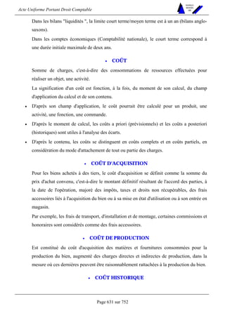 Acte Uniforme Portant Droit Comptable 
Page 631 sur 752 
NOUVELLES 
METHODES 
SARL 
Dans les bilans liquidités , la limite court terme/moyen terme est à un an (bilans anglo-saxons). 
Dans les comptes économiques (Comptabilité nationale), le court terme correspond à 
une durée initiale maximale de deux ans. 
• COÛT 
Somme de charges, c'est-à-dire des consommations de ressources effectuées pour 
réaliser un objet, une activité. 
La signification d'un coût est fonction, à la fois, du moment de son calcul, du champ 
d'application du calcul et de son contenu. 
• D'après son champ d'application, le coût pourrait être calculé pour un produit, une 
activité, une fonction, une commande. 
• D'après le moment de calcul, les coûts a priori (prévisionnels) et les coûts a posteriori 
(historiques) sont utiles à l'analyse des écarts. 
• D'après le contenu, les coûts se distinguent en coûts complets et en coûts partiels, en 
considération du mode d'attachement de tout ou partie des charges. 
• COÛT D'ACQUISITION 
Pour les biens achetés à des tiers, le coût d'acquisition se définit comme la somme du 
prix d'achat convenu, c'est-à-dire le montant définitif résultant de l'accord des parties, à 
la date de l'opération, majoré des impôts, taxes et droits non récupérables, des frais 
accessoires liés à l'acquisition du bien ou à sa mise en état d'utilisation ou à son entrée en 
magasin. 
Par exemple, les frais de transport, d'installation et de montage, certaines commissions et 
honoraires sont considérés comme des frais accessoires. 
• COÛT DE PRODUCTION 
Est constitué du coût d'acquisition des matières et fournitures consommées pour la 
production du bien, augmenté des charges directes et indirectes de production, dans la 
mesure où ces dernières peuvent être raisonnablement rattachées à la production du bien. 
• COÛT HISTORIQUE 
 