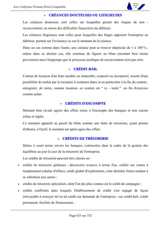 Acte Uniforme Portant Droit Comptable 
Page 633 sur 752 
NOUVELLES 
METHODES 
SARL 
• CRÉANCES DOUTEUSES OU LITIGIEUSES 
Les créances douteuses sont celles sur lesquelles pèsent des risques de non - 
recouvrement, en raison des difficultés financières du débiteur. 
Les créances litigieuses sont celles pour lesquelles des litiges opposent l'entreprise au 
débiteur, portant sur l'existence ou sur le montant de la créance. 
Dans un cas comme dans l'autre, une créance peut se trouver dépréciée de 1 à 100 % ; 
même dans ce dernier cas, elle continue de figurer au bilan (montant brut moins 
provisions) aussi longtemps que le processus juridique de recouvrement n'est pas clos. 
• CRÉDIT-BAIL 
Contrat de location d'un bien meuble ou immeuble, corporel ou incorporel, assorti d'une 
possibilité de rachat par le locataire à certaines dates et en particulier à la fin du contrat ; 
enregistré, ab initio, comme location, ce contrat est  re - traité  en fin d'exercice 
comme achat. 
• CRÉDITS D'ESCOMPTE 
Montant brut (avant agios) des effets remis à l'escompte des banques et non encore 
échus et réglés. 
Ce montant apparaît au passif du bilan comme une dette de trésorerie, ayant permis 
d'obtenir, à l'actif, le montant net après agios des effets. 
• CRÉDITS DE TRÉSORERIE 
Dettes à court terme envers les banques, contractées dans le cadre de la gestion des 
équilibres au jour le jour de la trésorerie de l'entreprise. 
Les crédits de trésorerie peuvent être classés en : 
• crédits de trésorerie généraux : découverts avances à terme fixe, crédits sur ventes à 
tempérament (chaîne d'effets), crédit global d'exploitation, cette dernière forme tendant à 
se substituer aux autres ; 
• crédits de trésorerie spécialisés, dont l'un des plus connus est le crédit de campagne ; 
• crédits confirmés dans lesquels l'établissement de crédit s'est engagé de façon 
irrévocable à octroyer tel ou tel crédit sur demande de l'entreprise : sur crédit-bail, crédit 
permanent, facilités de financement... 
 