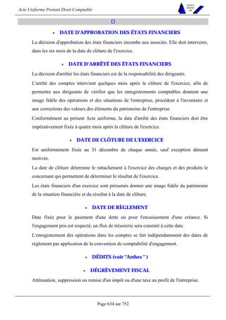 Acte Uniforme Portant Droit Comptable 
Page 634 sur 752 
NOUVELLES 
METHODES 
SARL 
D 
• DATE D'APPROBATION DES ÉTATS FINANCIERS 
La décision d'approbation des états financiers incombe aux associés. Elle doit intervenir, 
dans les six mois de la date de clôture de l'exercice. 
• DATE D'ARRÊTÉ DES ÉTATS FINANCIERS 
La décision d'arrêter les états financiers est de la responsabilité des dirigeants. 
L'arrêté des comptes intervient quelques mois après la clôture de l'exercice, afin de 
permettre aux dirigeants de vérifier que les enregistrements comptables donnent une 
image fidèle des opérations et des situations de l'entreprise, procèdent à l'inventaire et 
aux corrections des valeurs des éléments du patrimoine de l'entreprise. 
Conformément au présent Acte uniforme, la date d'arrêté des états financiers doit être 
impérativement fixée à quatre mois après la clôture de l'exercice. 
• DATE DE CLÔTURE DE L'EXERCICE 
Est uniformément fixée au 31 décembre de chaque année, sauf exception dûment 
motivée. 
La date de clôture détermine le rattachement à l'exercice des charges et des produits le 
concernant qui permettent de déterminer le résultat de l'exercice. 
Les états financiers d'un exercice sont présumés donner une image fidèle du patrimoine 
de la situation financière et du résultat à la date de clôture. 
• DATE DE RÈGLEMENT 
Date fixée pour le paiement d'une dette ou pour l'encaissement d'une créance. Si 
l'engagement pris est respecté, un flux de trésorerie sera constaté à cette date. 
L'enregistrement des opérations dans les comptes se fait indépendamment des dates de 
règlement par application de la convention de comptabilité d'engagement. 
• DÉDITS (voir Arrhes  ) 
• DÉGRÈVEMENT FISCAL 
Atténuation, suppression ou remise d'un impôt ou d'une taxe au profit de l'entreprise. 
 