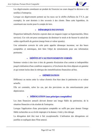 Acte Uniforme Portant Droit Comptable 
Page 635 sur 752 
NOUVELLES 
METHODES 
SARL 
Les dégrèvements constituent un produit de l'exercice au cours duquel la décision a été 
notifiée à l'entreprise. 
Lorsque ces dégrèvements portent sur les taxes sur le chiffre d'affaires (la T.V.A. par 
exemple), ils sont destinés à être reversés à des clients. Dans cette hypothèse, ils 
constituent une recette pour le compte de tiers. 
• DÉMARQUE INCONNUE 
Disparition habituelle d'articles exposés dans un magasin (super ou hypermarchés, libres 
services). Ces vols ont pour conséquence de diminuer le stock et de fausser le calcul des 
soldes significatifs de gestion (marge brute et valeur ajoutée). 
Une estimation correcte de cette perte appelée démarque inconnue, sur des bases 
comptables et statistiques, doit faire l'objet de retraitements pour une information 
pertinente. 
• DÉPÔTS ET CAUTIONNEMENTS VERSÉS 
Sommes versées à des tiers à titre de garantie d'exécution d'un contrat et indisponibles 
jusqu'à réalisation d'une condition suspensive, à l'exclusion des titres déposés en garantie 
et qui restent inclus dans la rubrique des immobilisations financières ad hoc. 
• DÉPRÉCIATION 
Différence en moins entre la valeur d'entrée d'un bien dans le patrimoine et sa valeur 
actuelle. 
Elle est constatée, selon les cas, par des provisions ou des amortissements pour 
dépréciation. 
• DÉROGATION (aux principes comptables) 
Les états financiers annuels doivent donner une image fidèle du patrimoine, de la 
situation financière et du résultat de l'entreprise. 
Lorsque l'application d'une prescription comptable ne suffit pas pour donner l'image 
fidèle recherchée ou se révèle impropre à la donner, il doit y être dérogé. 
La dérogation doit être tout à fait exceptionnelle. L'utilisation des dérogations est 
justifiée et expliquée dans l'Etat annexé. 
 