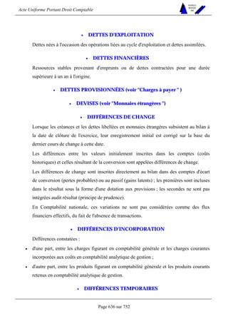 Acte Uniforme Portant Droit Comptable 
Page 636 sur 752 
NOUVELLES 
METHODES 
SARL 
• DETTES D'EXPLOITATION 
Dettes nées à l'occasion des opérations liées au cycle d'exploitation et dettes assimilées. 
• DETTES FINANCIÈRES 
Ressources stables provenant d'emprunts ou de dettes contractées pour une durée 
supérieure à un an à l'origine. 
• DETTES PROVISIONNÉES (voir Charges à payer  ) 
• DEVISES (voir Monnaies étrangères ) 
• DIFFÉRENCES DE CHANGE 
Lorsque les créances et les dettes libellées en monnaies étrangères subsistent au bilan à 
la date de clôture de l'exercice, leur enregistrement initial est corrigé sur la base du 
dernier cours de change à cette date. 
Les différences entre les valeurs initialement inscrites dans les comptes (coûts 
historiques) et celles résultant de la conversion sont appelées différences de change. 
Les différences de change sont inscrites directement au bilan dans des comptes d'écart 
de conversion (pertes probables) ou au passif (gains latents) ; les premières sont incluses 
dans le résultat sous la forme d'une dotation aux provisions ; les secondes ne sont pas 
intégrées audit résultat (principe de prudence). 
En Comptabilité nationale, ces variations ne sont pas considérées comme des flux 
financiers effectifs, du fait de l'absence de transactions. 
• DIFFÉRENCES D'INCORPORATION 
Différences constatées : 
• d'une part, entre les charges figurant en comptabilité générale et les charges courantes 
incorporées aux coûts en comptabilité analytique de gestion ; 
• d'autre part, entre les produits figurant en comptabilité générale et les produits courants 
retenus en comptabilité analytique de gestion. 
• DIFFÉRENCES TEMPORAIRES 
 