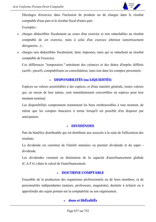 Acte Uniforme Portant Droit Comptable 
Page 637 sur 752 
NOUVELLES 
METHODES 
SARL 
Décalages d'exercice dans l'inclusion de produits ou de charges dans le résultat 
comptable d'une part et le résultat fiscal d'autre part. 
Exemples : 
• charges déductibles fiscalement au cours d'un exercice et non rattachables au résultat 
comptable de cet exercice, mais à celui d'un exercice ultérieur (amortissement 
dérogatoire...) ; 
• charges non déductibles fiscalement, donc imposées, mais qui se rattachent au résultat 
comptable de l'exercice. 
Ces différences temporaires  entraînent des créances et des dettes d'impôts différés 
(actifs ; passif), comptabilisées en consolidation, mais non dans les comptes personnels. 
• DISPONIBILITÉS (ou LIQUIDITÉS) 
Espèces ou valeurs assimilables à des espèces, et d'une manière générale, toutes valeurs 
qui, en raison de leur nature, sont immédiatement convertibles en espèces pour leur 
montant nominal. 
Les disponibilités comprennent notamment les bons remboursables à tout moment, de 
même que les comptes bancaires à terme lorsqu'il est possible d'en disposer par 
anticipation. 
• DIVIDENDES 
Part du bénéfice distribuable qui est distribuée aux associés à la suite de l'affectation des 
résultats. 
Le dividende est constitué de l'intérêt statutaire ou premier dividende et du super - 
dividende. 
Les dividendes viennent en diminution de la capacité d'autofinancement globale 
(C.A.F.G.) dans le calcul de l'autofinancement. 
• DOCTRINE COMPTABLE 
Ensemble de la production des organismes professionnels ou de leurs membres, et de 
personnalités indépendantes (auteurs, professeurs, magistrats), destinée à éclairer ou à 
approfondir des sujets portant sur la comptabilité ou son organisation. 
• dons et libÉralitÉs 
 