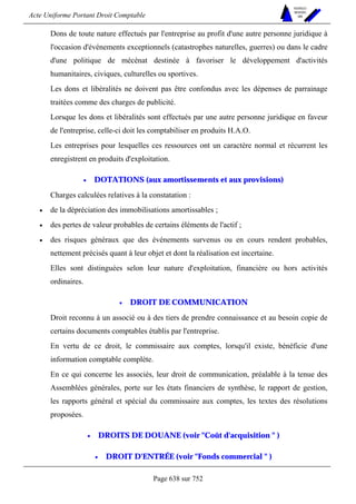 Acte Uniforme Portant Droit Comptable 
Page 638 sur 752 
NOUVELLES 
METHODES 
SARL 
Dons de toute nature effectués par l'entreprise au profit d'une autre personne juridique à 
l'occasion d'événements exceptionnels (catastrophes naturelles, guerres) ou dans le cadre 
d'une politique de mécénat destinée à favoriser le développement d'activités 
humanitaires, civiques, culturelles ou sportives. 
Les dons et libéralités ne doivent pas être confondus avec les dépenses de parrainage 
traitées comme des charges de publicité. 
Lorsque les dons et libéralités sont effectués par une autre personne juridique en faveur 
de l'entreprise, celle-ci doit les comptabiliser en produits H.A.O. 
Les entreprises pour lesquelles ces ressources ont un caractère normal et récurrent les 
enregistrent en produits d'exploitation. 
• DOTATIONS (aux amortissements et aux provisions) 
Charges calculées relatives à la constatation : 
• de la dépréciation des immobilisations amortissables ; 
• des pertes de valeur probables de certains éléments de l'actif ; 
• des risques généraux que des événements survenus ou en cours rendent probables, 
nettement précisés quant à leur objet et dont la réalisation est incertaine. 
Elles sont distinguées selon leur nature d'exploitation, financière ou hors activités 
ordinaires. 
• DROIT DE COMMUNICATION 
Droit reconnu à un associé ou à des tiers de prendre connaissance et au besoin copie de 
certains documents comptables établis par l'entreprise. 
En vertu de ce droit, le commissaire aux comptes, lorsqu'il existe, bénéficie d'une 
information comptable complète. 
En ce qui concerne les associés, leur droit de communication, préalable à la tenue des 
Assemblées générales, porte sur les états financiers de synthèse, le rapport de gestion, 
les rapports général et spécial du commissaire aux comptes, les textes des résolutions 
proposées. 
• DROITS DE DOUANE (voir Coût d'acquisition  ) 
• DROIT D'ENTRÉE (voir Fonds commercial  ) 
 