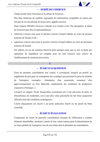 Acte Uniforme Portant Droit Comptable 
Page 639 sur 752 
NOUVELLES 
METHODES 
SARL 
• DURÉE DE L'EXERCICE 
Temps écoulé entre l'ouverture et la clôture de l'exercice. 
Des états financiers de synthèse regroupent les informations comptables au moins une 
fois par an sur une période de douze mois, appelée exercice. 
Dans l'espace OHADA l'exercice coïncide avec l'année civile. Par dérogation, la durée 
de l'exercice peut être exceptionnellement : 
• inférieure à douze mois pour le premier exercice lorsqu'il débute au cours du premier 
semestre de l'année civile ; 
• supérieure à douze mois pour le premier exercice lorsqu'il débute au cours du deuxième 
semestre de l'année. 
Par ailleurs, en cas de cessation d'activité pour quelque cause que ce soit, la durée des 
opérations de liquidation est comptée pour un seul exercice sous réserve de 
l'établissement de situations provisoires. 
E 
• ÉCART D'ACQUISITION 
Écart de première consolidation non ventilé, il correspond, lorsqu'il est positif, au 
supplément de prix payé en contrepartie des avantages que procurent la prise de contrôle 
de l'entreprise (exemples : élimination d'un concurrent, assurance d'un 
approvisionnement ou d'un débouché, amélioration des conditions de production, 
expansion à l'étranger...). 
Lorsqu'il est négatif, l'écart d'acquisition correspond soit à une prévision de perte ou 
d'insuffisance de rendement, soit à une plus value potentielle du fait d'une acquisition 
effectuée dans des conditions avantageuses. 
L'écart d'acquisition est inscrit à un poste particulier d'actif ou de passif du bilan 
consolidé. 
• ÉCART D 'ÉVALUATION 
Composante de l'écart de première consolidation résultant de l'affectation à certains 
éléments identifiables, réestimés à partir de leur valeur retenue pour la détermination de 
la valeur globale de l'entreprise, lors de son entrée dans le périmètre de consolidation. 
 