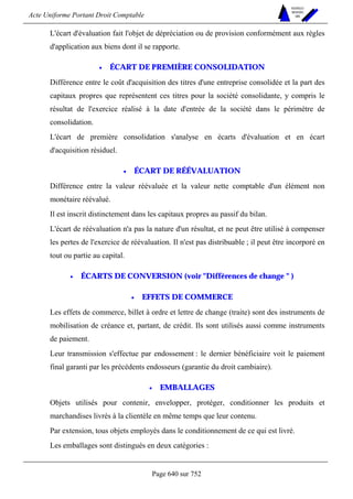 Acte Uniforme Portant Droit Comptable 
Page 640 sur 752 
NOUVELLES 
METHODES 
SARL 
L'écart d'évaluation fait l'objet de dépréciation ou de provision conformément aux règles 
d'application aux biens dont il se rapporte. 
• ÉCART DE PREMIÈRE CONSOLIDATION 
Différence entre le coût d'acquisition des titres d'une entreprise consolidée et la part des 
capitaux propres que représentent ces titres pour la société consolidante, y compris le 
résultat de l'exercice réalisé à la date d'entrée de la société dans le périmètre de 
consolidation. 
L'écart de première consolidation s'analyse en écarts d'évaluation et en écart 
d'acquisition résiduel. 
• ÉCART DE RÉÉVALUATION 
Différence entre la valeur réévaluée et la valeur nette comptable d'un élément non 
monétaire réévalué. 
Il est inscrit distinctement dans les capitaux propres au passif du bilan. 
L'écart de réévaluation n'a pas la nature d'un résultat, et ne peut être utilisé à compenser 
les pertes de l'exercice de réévaluation. Il n'est pas distribuable ; il peut être incorporé en 
tout ou partie au capital. 
• ÉCARTS DE CONVERSION (voir Différences de change  ) 
• EFFETS DE COMMERCE 
Les effets de commerce, billet à ordre et lettre de change (traite) sont des instruments de 
mobilisation de créance et, partant, de crédit. Ils sont utilisés aussi comme instruments 
de paiement. 
Leur transmission s'effectue par endossement : le dernier bénéficiaire voit le paiement 
final garanti par les précédents endosseurs (garantie du droit cambiaire). 
• EMBALLAGES 
Objets utilisés pour contenir, envelopper, protéger, conditionner les produits et 
marchandises livrés à la clientèle en même temps que leur contenu. 
Par extension, tous objets employés dans le conditionnement de ce qui est livré. 
Les emballages sont distingués en deux catégories : 
 