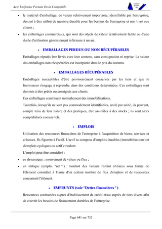 Acte Uniforme Portant Droit Comptable 
Page 641 sur 752 
NOUVELLES 
METHODES 
SARL 
• le matériel d'emballage, de valeur relativement importante, identifiable par l'entreprise, 
destiné à être utilisé de manière durable pour les besoins de l'entreprise et non livré aux 
clients ; 
• les emballages commerciaux, qui sont des objets de valeur relativement faible ou d'une 
durée d'utilisation généralement inférieure à un an. 
• EMBALLAGES PERDUS OU NON RÉCUPÉRABLES 
Emballages réputés être livrés avec leur contenu, sans consignation ni reprise. La valeur 
des emballages non récupérables est incorporée dans le prix du contenu. 
• EMBALLAGES RÉCUPÉRABLES 
Emballages susceptibles d'être provisoirement conservés par les tiers et que le 
fournisseur s'engage à reprendre dans des conditions déterminées. Ces emballages sont 
destinés à être prêtés ou consignés aux clients. 
Ces emballages constituent normalement des immobilisations. 
Toutefois, lorsqu'ils ne sont pas commodément identifiables, unité par unité, ils peuvent, 
compte tenu de leur nature et des pratiques, être assimilés à des stocks ; ils sont alors 
comptabilisés comme tels. 
• EMPLOIS 
Utilisation des ressources financières de l'entreprise à l'acquisition de biens, services et 
créances. Ils figurent à l'actif. L'actif se compose d'emplois durables (immobilisations) et 
d'emplois cycliques ou actif circulant. 
L'emploi peut être considéré : 
• en dynamique : mouvement de valeur ou flux ; 
• en statique (emploi net  ) : montant des valeurs restant utilisées sous forme de 
l'élément considéré à l'issue d'un certain nombre de flux d'emplois et de ressources 
concernant l'élément. 
• EMPRUNTS (voir Dettes financières  ) 
Ressources contractées auprès d'établissement de crédit et/ou auprès de tiers divers afin 
de couvrir les besoins de financement durables de l'entreprise. 
 