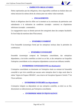 Acte Uniforme Portant Droit Comptable 
Page 642 sur 752 
NOUVELLES 
METHODES 
SARL 
• EMPRUNTS OBLIGATAIRES 
Dettes représentées par des obligations, titres négociables conférant au titulaire dans une 
même émission les mêmes droits de créance pour une même valeur nominale. 
• ENGAGEMENTS 
Droits et obligations dont les effets sur le montant ou la consistance du patrimoine sont 
subordonnés à la réalisation de conditions (exemple : cautions) ou d'opérations 
ultérieures (exemple : commandes). 
Les engagements reçus ou donnés peuvent être enregistrés dans des comptes facultatifs. 
Ils font l'objet de mentions dans l'Etat annexé. 
• ENSEMBLE COMBINÉ 
C'est l'ensemble économique formé par les entreprises incluses dans le périmètre de 
combinaison. 
• ENSEMBLE CONSOLIDÉ 
Ensemble économique composé de l'entreprise consolidante, des entreprises 
dépendantes, c'est-à-dire contrôlées en droit ou en fait, et des entreprises sur lesquelles 
l'entreprise consolidante ou les entreprises dépendantes exercent une influence notable. 
• ENTREPRISE CONSOLIDANTE (ou dominante) 
L'entreprise consolidante ou dominante est l'entreprise située au sommet de l'ensemble 
consolidé et qui n'est contrôlée par aucune autre entreprise dont le siège serait dans la 
même région de l'espace OHADA, sous réserve de l'exception figurant à l'article 77 de 
l'Acte uniforme. 
• ENTREPRISE INTÉGRÉE (ou dépendante) 
L'entreprise intégrée ou dépendante est une entreprise contrôlée, en droit ou en fait, 
directement ou indirectement, par l'entreprise consolidante. 
• ENTREPRISE MISE EN ÉQUIVALENCE 
 