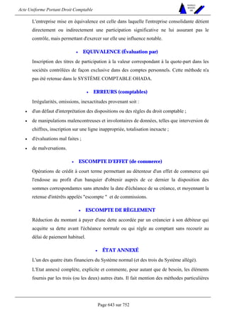 Acte Uniforme Portant Droit Comptable 
Page 643 sur 752 
NOUVELLES 
METHODES 
SARL 
L'entreprise mise en équivalence est celle dans laquelle l'entreprise consolidante détient 
directement ou indirectement une participation significative ne lui assurant pas le 
contrôle, mais permettant d'exercer sur elle une influence notable. 
• EQUIVALENCE (Évaluation par) 
Inscription des titres de participation à la valeur correspondant à la quote-part dans les 
sociétés contrôlées de façon exclusive dans des comptes personnels. Cette méthode n'a 
pas été retenue dans le SYSTÈME COMPTABLE OHADA. 
• ERREURS (comptables) 
Irrégularités, omissions, inexactitudes provenant soit : 
• d'un défaut d'interprétation des dispositions ou des règles du droit comptable ; 
• de manipulations malencontreuses et involontaires de données, telles que interversion de 
chiffres, inscription sur une ligne inappropriée, totalisation inexacte ; 
• d'évaluations mal faites ; 
• de malversations. 
• ESCOMPTE D'EFFET (de commerce) 
Opérations de crédit à court terme permettant au détenteur d'un effet de commerce qui 
l'endosse au profit d'un banquier d'obtenir auprès de ce dernier la disposition des 
sommes correspondantes sans attendre la date d'échéance de sa créance, et moyennant la 
retenue d'intérêts appelés escompte  et de commissions. 
• ESCOMPTE DE RÈGLEMENT 
Réduction du montant à payer d'une dette accordée par un créancier à son débiteur qui 
acquitte sa dette avant l'échéance normale ou qui règle au comptant sans recourir au 
délai de paiement habituel. 
• ÉTAT ANNEXÉ 
L'un des quatre états financiers du Système normal (et des trois du Système allégé). 
L'Etat annexé complète, explicite et commente, pour autant que de besoin, les éléments 
fournis par les trois (ou les deux) autres états. Il fait mention des méthodes particulières 
 