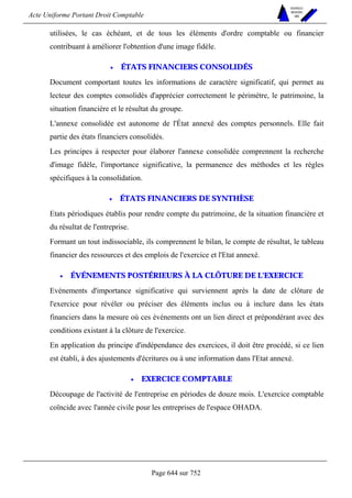 Acte Uniforme Portant Droit Comptable 
Page 644 sur 752 
NOUVELLES 
METHODES 
SARL 
utilisées, le cas échéant, et de tous les éléments d'ordre comptable ou financier 
contribuant à améliorer l'obtention d'une image fidèle. 
• ÉTATS FINANCIERS CONSOLIDÉS 
Document comportant toutes les informations de caractère significatif, qui permet au 
lecteur des comptes consolidés d'apprécier correctement le périmètre, le patrimoine, la 
situation financière et le résultat du groupe. 
L'annexe consolidée est autonome de l'État annexé des comptes personnels. Elle fait 
partie des états financiers consolidés. 
Les principes à respecter pour élaborer l'annexe consolidée comprennent la recherche 
d'image fidèle, l'importance significative, la permanence des méthodes et les règles 
spécifiques à la consolidation. 
• ÉTATS FINANCIERS DE SYNTHÈSE 
Etats périodiques établis pour rendre compte du patrimoine, de la situation financière et 
du résultat de l'entreprise. 
Formant un tout indissociable, ils comprennent le bilan, le compte de résultat, le tableau 
financier des ressources et des emplois de l'exercice et l'Etat annexé. 
• ÉVÉNEMENTS POSTÉRIEURS À LA CLÔTURE DE L'EXERCICE 
Evénements d'importance significative qui surviennent après la date de clôture de 
l'exercice pour révéler ou préciser des éléments inclus ou à inclure dans les états 
financiers dans la mesure où ces événements ont un lien direct et prépondérant avec des 
conditions existant à la clôture de l'exercice. 
En application du principe d'indépendance des exercices, il doit être procédé, si ce lien 
est établi, à des ajustements d'écritures ou à une information dans l'Etat annexé. 
• EXERCICE COMPTABLE 
Découpage de l'activité de l'entreprise en périodes de douze mois. L'exercice comptable 
coïncide avec l'année civile pour les entreprises de l'espace OHADA. 
 