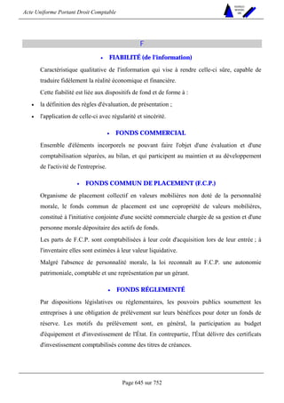 Acte Uniforme Portant Droit Comptable 
Page 645 sur 752 
NOUVELLES 
METHODES 
SARL 
F 
• FIABILITÉ (de l'information) 
Caractéristique qualitative de l'information qui vise à rendre celle-ci sûre, capable de 
traduire fidèlement la réalité économique et financière. 
Cette fiabilité est liée aux dispositifs de fond et de forme à : 
• la définition des règles d'évaluation, de présentation ; 
• l'application de celle-ci avec régularité et sincérité. 
• FONDS COMMERCIAL 
Ensemble d'éléments incorporels ne pouvant faire l'objet d'une évaluation et d'une 
comptabilisation séparées, au bilan, et qui participent au maintien et au développement 
de l'activité de l'entreprise. 
• FONDS COMMUN DE PLACEMENT (F.C.P.) 
Organisme de placement collectif en valeurs mobilières non doté de la personnalité 
morale, le fonds commun de placement est une copropriété de valeurs mobilières, 
constitué à l'initiative conjointe d'une société commerciale chargée de sa gestion et d'une 
personne morale dépositaire des actifs de fonds. 
Les parts de F.C.P. sont comptabilisées à leur coût d'acquisition lors de leur entrée ; à 
l'inventaire elles sont estimées à leur valeur liquidative. 
Malgré l'absence de personnalité morale, la loi reconnaît au F.C.P. une autonomie 
patrimoniale, comptable et une représentation par un gérant. 
• FONDS RÉGLEMENTÉ 
Par dispositions législatives ou réglementaires, les pouvoirs publics soumettent les 
entreprises à une obligation de prélèvement sur leurs bénéfices pour doter un fonds de 
réserve. Les motifs du prélèvement sont, en général, la participation au budget 
d'équipement et d'investissement de l'État. En contrepartie, l'État délivre des certificats 
d'investissement comptabilisés comme des titres de créances. 
 