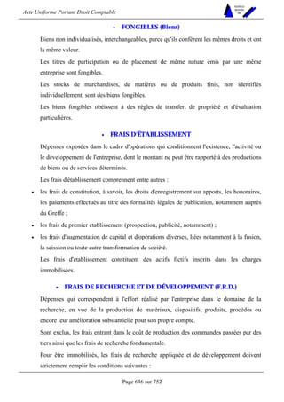 Acte Uniforme Portant Droit Comptable 
Page 646 sur 752 
NOUVELLES 
METHODES 
SARL 
• FONGIBLES (Biens) 
Biens non individualisés, interchangeables, parce qu'ils confèrent les mêmes droits et ont 
la même valeur. 
Les titres de participation ou de placement de même nature émis par une même 
entreprise sont fongibles. 
Les stocks de marchandises, de matières ou de produits finis, non identifiés 
individuellement, sont des biens fongibles. 
Les biens fongibles obéissent à des règles de transfert de propriété et d'évaluation 
particulières. 
• FRAIS D'ÉTABLISSEMENT 
Dépenses exposées dans le cadre d'opérations qui conditionnent l'existence, l'activité ou 
le développement de l'entreprise, dont le montant ne peut être rapporté à des productions 
de biens ou de services déterminés. 
Les frais d'établissement comprennent entre autres : 
• les frais de constitution, à savoir, les droits d'enregistrement sur apports, les honoraires, 
les paiements effectués au titre des formalités légales de publication, notamment auprès 
du Greffe ; 
• les frais de premier établissement (prospection, publicité, notamment) ; 
• les frais d'augmentation de capital et d'opérations diverses, liées notamment à la fusion, 
la scission ou toute autre transformation de société. 
Les frais d'établissement constituent des actifs fictifs inscrits dans les charges 
immobilisées. 
• FRAIS DE RECHERCHE ET DE DÉVELOPPEMENT (F.R.D.) 
Dépenses qui correspondent à l'effort réalisé par l'entreprise dans le domaine de la 
recherche, en vue de la production de matériaux, dispositifs, produits, procédés ou 
encore leur amélioration substantielle pour son propre compte. 
Sont exclus, les frais entrant dans le coût de production des commandes passées par des 
tiers ainsi que les frais de recherche fondamentale. 
Pour être immobilisés, les frais de recherche appliquée et de développement doivent 
strictement remplir les conditions suivantes : 
 