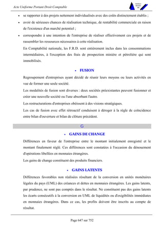 Acte Uniforme Portant Droit Comptable 
Page 647 sur 752 
NOUVELLES 
METHODES 
SARL 
• se rapporter à des projets nettement individualisés avec des coûts distinctement établis ; 
• avoir de sérieuses chances de réalisation technique, de rentabilité commerciale en raison 
de l'existence d'un marché potentiel ; 
• correspondre à une intention de l'entreprise de réaliser effectivement ces projets et de 
rassembler les ressources nécessaires à cette réalisation. 
En Comptabilité nationale, les F.R.D. sont entièrement inclus dans les consommations 
intermédiaires, à l'exception des frais de prospection minière et pétrolière qui sont 
immobilisés. 
• FUSION 
Regroupement d'entreprises ayant décidé de réunir leurs moyens ou leurs activités en 
vue de former une seule société. 
Les modalités de fusion sont diverses : deux sociétés préexistantes peuvent fusionner et 
créer une nouvelle société ou l'une absorbant l'autre. 
Les restructurations d'entreprises obéissent à des visions stratégiques. 
Les cas de fusion avec effet rétroactif conduisent à déroger à la règle de coïncidence 
entre bilan d'ouverture et bilan de clôture précédent. 
G 
• GAINS DE CHANGE 
Différences en faveur de l'entreprise entre le montant initialement enregistré et le 
montant finalement réglé. Ces différences sont constatées à l'occasion du dénouement 
d'opérations libellées en monnaies étrangères. 
Les gains de change constituent des produits financiers. 
• GAINS LATENTS 
Différences favorables non réalisées résultant de la conversion en unités monétaires 
légales du pays (UML) des créances et dettes en monnaies étrangères. Les gains latents, 
par prudence, ne sont pas comptés dans le résultat. Ne constituent pas des gains latents 
les écarts consécutifs à la conversion en UML de liquidités ou d'exigibilités immédiates 
en monnaies étrangères. Dans ce cas, les profits doivent être inscrits au compte de 
résultat. 
 