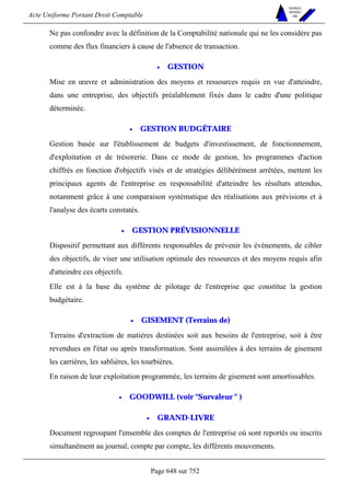 Acte Uniforme Portant Droit Comptable 
Page 648 sur 752 
NOUVELLES 
METHODES 
SARL 
Ne pas confondre avec la définition de la Comptabilité nationale qui ne les considère pas 
comme des flux financiers à cause de l'absence de transaction. 
• GESTION 
Mise en oeuvre et administration des moyens et ressources requis en vue d'atteindre, 
dans une entreprise, des objectifs préalablement fixés dans le cadre d'une politique 
déterminée. 
• GESTION BUDGÉTAIRE 
Gestion basée sur l'établissement de budgets d'investissement, de fonctionnement, 
d'exploitation et de trésorerie. Dans ce mode de gestion, les programmes d'action 
chiffrés en fonction d'objectifs visés et de stratégies délibérément arrêtées, mettent les 
principaux agents de l'entreprise en responsabilité d'atteindre les résultats attendus, 
notamment grâce à une comparaison systématique des réalisations aux prévisions et à 
l'analyse des écarts constatés. 
• GESTION PRÉVISIONNELLE 
Dispositif permettant aux différents responsables de prévenir les événements, de cibler 
des objectifs, de viser une utilisation optimale des ressources et des moyens requis afin 
d'atteindre ces objectifs. 
Elle est à la base du système de pilotage de l'entreprise que constitue la gestion 
budgétaire. 
• GISEMENT (Terrains de) 
Terrains d'extraction de matières destinées soit aux besoins de l'entreprise, soit à être 
revendues en l'état ou après transformation. Sont assimilées à des terrains de gisement 
les carrières, les sablières, les tourbières. 
En raison de leur exploitation programmée, les terrains de gisement sont amortissables. 
• GOODWILL (voir Survaleur  ) 
• GRAND-LIVRE 
Document regroupant l'ensemble des comptes de l'entreprise où sont reportés ou inscrits 
simultanément au journal, compte par compte, les différents mouvements. 
 