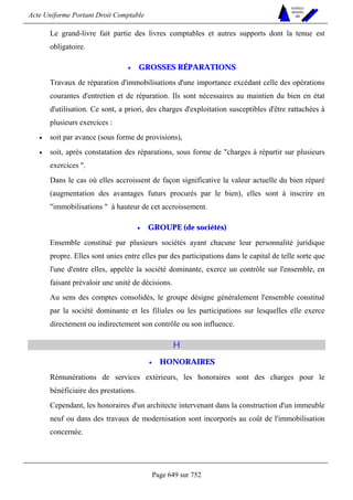 Acte Uniforme Portant Droit Comptable 
Page 649 sur 752 
NOUVELLES 
METHODES 
SARL 
Le grand-livre fait partie des livres comptables et autres supports dont la tenue est 
obligatoire. 
• GROSSES RÉPARATIONS 
Travaux de réparation d'immobilisations d'une importance excédant celle des opérations 
courantes d'entretien et de réparation. Ils sont nécessaires au maintien du bien en état 
d'utilisation. Ce sont, a priori, des charges d'exploitation susceptibles d'être rattachées à 
plusieurs exercices : 
• soit par avance (sous forme de provisions), 
• soit, après constatation des réparations, sous forme de charges à répartir sur plusieurs 
exercices . 
Dans le cas où elles accroissent de façon significative la valeur actuelle du bien réparé 
(augmentation des avantages futurs procurés par le bien), elles sont à inscrire en 
immobilisations  à hauteur de cet accroissement. 
• GROUPE (de sociétés) 
Ensemble constitué par plusieurs sociétés ayant chacune leur personnalité juridique 
propre. Elles sont unies entre elles par des participations dans le capital de telle sorte que 
l'une d'entre elles, appelée la société dominante, exerce un contrôle sur l'ensemble, en 
faisant prévaloir une unité de décisions. 
Au sens des comptes consolidés, le groupe désigne généralement l'ensemble constitué 
par la société dominante et les filiales ou les participations sur lesquelles elle exerce 
directement ou indirectement son contrôle ou son influence. 
H 
• HONORAIRES 
Rémunérations de services extérieurs, les honoraires sont des charges pour le 
bénéficiaire des prestations. 
Cependant, les honoraires d'un architecte intervenant dans la construction d'un immeuble 
neuf ou dans des travaux de modernisation sont incorporés au coût de l'immobilisation 
concernée. 
 