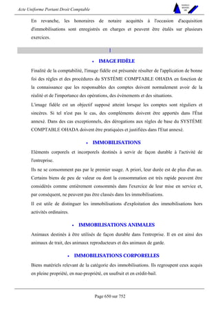 Acte Uniforme Portant Droit Comptable 
Page 650 sur 752 
NOUVELLES 
METHODES 
SARL 
En revanche, les honoraires de notaire acquittés à l'occasion d'acquisition 
d'immobilisations sont enregistrés en charges et peuvent être étalés sur plusieurs 
exercices. 
I 
• IMAGE FIDÈLE 
Finalité de la comptabilité, l'image fidèle est présumée résulter de l'application de bonne 
foi des règles et des procédures du SYSTÈME COMPTABLE OHADA en fonction de 
la connaissance que les responsables des comptes doivent normalement avoir de la 
réalité et de l'importance des opérations, des événements et des situations. 
L'image fidèle est un objectif supposé atteint lorsque les comptes sont réguliers et 
sincères. Si tel n'est pas le cas, des compléments doivent être apportés dans l'État 
annexé. Dans des cas exceptionnels, des dérogations aux règles de base du SYSTÈME 
COMPTABLE OHADA doivent être pratiquées et justifiées dans l'Etat annexé. 
• IMMOBILISATIONS 
Eléments corporels et incorporels destinés à servir de façon durable à l'activité de 
l'entreprise. 
Ils ne se consomment pas par le premier usage. A priori, leur durée est de plus d'un an. 
Certains biens de peu de valeur ou dont la consommation est très rapide peuvent être 
considérés comme entièrement consommés dans l'exercice de leur mise en service et, 
par conséquent, ne peuvent pas être classés dans les immobilisations. 
Il est utile de distinguer les immobilisations d'exploitation des immobilisations hors 
activités ordinaires. 
• IMMOBILISATIONS ANIMALES 
Animaux destinés à être utilisés de façon durable dans l'entreprise. Il en est ainsi des 
animaux de trait, des animaux reproducteurs et des animaux de garde. 
• IMMOBILISATIONS CORPORELLES 
Biens matériels relevant de la catégorie des immobilisations. Ils regroupent ceux acquis 
en pleine propriété, en nue-propriété, en usufruit et en crédit-bail. 
 