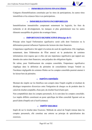 Acte Uniforme Portant Droit Comptable 
Page 651 sur 752 
NOUVELLES 
METHODES 
SARL 
• IMMOBILISATIONS FINANCIÈRES 
Catégorie d'immobilisations constituées par les titres de participations, les autres titres 
immobilisés et les créances liées à ces participations. 
• IMMOBILISATIONS INCORPORELLES 
Immobilisations immatérielles comprenant notamment les logiciels, les frais de 
recherche et de développement, les marques et plus généralement tous les autres 
éléments susceptibles de générer des avantages futurs. 
• IMPORTANCE SIGNIFICATIVE (Principe de l') 
Principe selon lequel l'information significative serait celle dont l'omission ou la 
déformation pourrait influencer l'opinion des lecteurs des états financiers. 
L'importance significative fait appel à la notion de seuil de signification. Elle s'applique, 
notamment, dans l'élaboration de l'État annexé où la production de certaines 
informations n'est requise que si elles ont une importance significative par rapport aux 
données des autres états financiers, sans préjudice des obligations légales. 
De même, pour l'établissement des comptes consolidés, l'importance significative 
s'applique dans la définition du périmètre de consolidation lorsque l'intérêt ou 
l'incidence négligeable de certaines filiales sur les comptes consolidés pourrait amener à 
les laisser hors du périmètre. 
• IMPÔTS DIFFÉRÉS 
Montant des impôts sur les bénéfices non compris dans l'impôt exigible et résultant de 
décalages temporaires d'exercices entre l'intégration de charges ou de produits dans le 
calcul du résultat comptable, d'une part, du résultat fiscal d'autre part. 
Non comptabilisés dans les comptes personnels, ils le sont dans les comptes consolidés. 
Les impôts différés constituent un poste spécifique du bilan consolidé figurant soit au 
passif (dette d'impôt) soit à l'actif (créance). 
• IMPÔT EXIGIBLE 
Impôt dû sur le résultat dans l'exercice. Méthode de calcul de l'impôt retenue dans les 
comptes personnels, elle constitue une entorse au principe de spécialisation des 
exercices. 
 