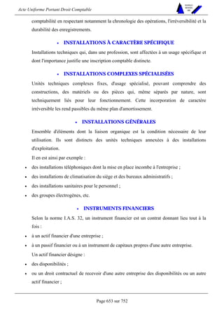 Acte Uniforme Portant Droit Comptable 
Page 653 sur 752 
NOUVELLES 
METHODES 
SARL 
comptabilité en respectant notamment la chronologie des opérations, l'irréversibilité et la 
durabilité des enregistrements. 
• INSTALLATIONS À CARACTÈRE SPÉCIFIQUE 
Installations techniques qui, dans une profession, sont affectées à un usage spécifique et 
