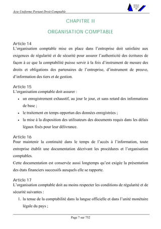 Acte Uniforme Portant Droit Comptable 
Page 7 sur 752 
NOUVELLES 
METHODES 
SARL 
CHAPITRE II 
ORGANISATION COMPTABLE 
Article 14 
L’organisation comptable mise en place dans l’entreprise doit satisfaire aux 
exigences de régularité et de sécurité pour assurer l’authenticité des écritures de 
façon à ce que la comptabilité puisse servir à la fois d’instrument de mesure des 
droits et obligations des partenaires de l’entreprise, d’instrument de preuve, 
d’information des tiers et de gestion. 
Article 15 
L’organisation comptable doit assurer : 
• un enregistrement exhaustif, au jour le jour, et sans retard des informations 
de base ; 
• le traitement en temps opportun des données enregistrées ; 
• la mise à la disposition des utilisateurs des documents requis dans les délais 
légaux fixés pour leur délivrance. 
Article 16 
Pour maintenir la continuité dans le temps de l’accès à l’information, toute 
entreprise établit une documentation décrivant les procédures et l’organisation 
comptables. 
Cette documentation est conservée aussi longtemps qu’est exigée la présentation 
des états financiers successifs auxquels elle se rapporte. 
Article 17 
L’organisation comptable doit au moins respecter les conditions de régularité et de 
sécurité suivantes : 
1. la tenue de la comptabilité dans la langue officielle et dans l’unité monétaire 
légale du pays ; 
 