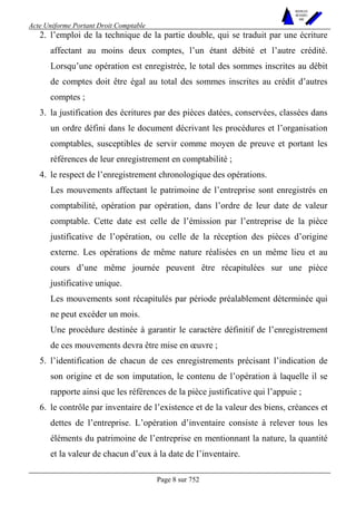 Acte Uniforme Portant Droit Comptable 
Page 8 sur 752 
NOUVELLES 
METHODES 
SARL 
2. l’emploi de la technique de la partie double, qui se traduit par une écriture 
affectant au moins deux comptes, l’un étant débité et l’autre crédité. 
Lorsqu’une opération est enregistrée, le total des sommes inscrites au débit 
de comptes doit être égal au total des sommes inscrites au crédit d’autres 
comptes ; 
3. la justification des écritures par des pièces datées, conservées, classées dans 
un ordre défini dans le document décrivant les procédures et l’organisation 
comptables, susceptibles de servir comme moyen de preuve et portant les 
références de leur enregistrement en comptabilité ; 
4. le respect de l’enregistrement chronologique des opérations. 
Les mouvements affectant le patrimoine de l’entreprise sont enregistrés en 
comptabilité, opération par opération, dans l’ordre de leur date de valeur 
comptable. Cette date est celle de l’émission par l’entreprise de la pièce 
justificative de l’opération, ou celle de la réception des pièces d’origine 
externe. Les opérations de même nature réalisées en un même lieu et au 
cours d’une même journée peuvent être récapitulées sur une pièce 
justificative unique. 
Les mouvements sont récapitulés par période préalablement déterminée qui 
ne peut excéder un mois. 
Une procédure destinée à garantir le caractère définitif de l’enregistrement 
de ces mouvements devra être mise en oeuvre ; 
5. l’identification de chacun de ces enregistrements précisant l’indication de 
son origine et de son imputation, le contenu de l’opération à laquelle il se 
rapporte ainsi que les références de la pièce justificative qui l’appuie ; 
6. le contrôle par inventaire de l’existence et de la valeur des biens, créances et 
dettes de l’entreprise. L’opération d’inventaire consiste à relever tous les 
éléments du patrimoine de l’entreprise en mentionnant la nature, la quantité 
et la valeur de chacun d’eux à la date de l’inventaire. 
 