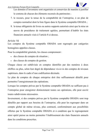 Acte Uniforme Portant Droit Comptable 
Page 9 sur 752 
NOUVELLES 
METHODES 
SARL 
Les données d’inventaire sont organisées et conservées de manière à justifier 
le contenu de chacun des éléments recensés du patrimoine ; 
7. le recours, pour la tenue de la comptabilité de l’entreprise, à un plan de 
comptes normalisé dont la liste figure dans le Système comptable OHADA ; 
8. la tenue obligatoire de livres ou autres supports autorisés ainsi que la mise en 
oeuvre de procédures de traitement agréées, permettant d’établir les états 
financiers annuels visés à l’article 8 ci-dessus. 
Article 18 
Les comptes du Système comptable OHADA sont regroupés par catégories 
homogènes appelées classes. 
Pour la comptabilité générale, les classes comprennent : 
• des classes de comptes de situation ; 
• des classes de comptes de gestion. 
Chaque classe est subdivisée en comptes identifiés par des numéros à deux 
chiffres ou plus, selon leur degré de dépendance vis-à-vis des comptes de niveaux 
supérieurs, dans le cadre d’une codification décimale. 
Le plan de comptes de chaque entreprise doit être suffisamment détaillé pour 
permettre l’enregistrement des opérations. 
Lorsque les comptes prévus par le Système comptable OHADA ne suffisent pas à 
l’entreprise pour enregistrer distinctement toutes ses opérations, elle peut ouvrir 
toutes subdivisions nécessaires. 
Inversement, si des comptes prévus par le Système comptable OHADA sont trop 
détaillés par rapport aux besoins de l’entreprise, elle peut les regrouper dans un 
compte global de même niveau, plus contracté, conformément aux possibilités 
offertes par le Système comptable OHADA et à condition que le regroupement 
ainsi opéré puisse au moins permettre l’établissement des états financiers annuels 
dans les conditions prescrites. 
 