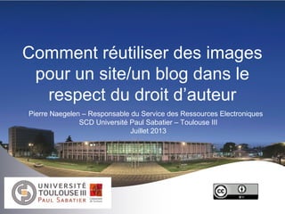 Comment réutiliser des images
pour un site/un blog dans le
respect du droit d’auteur
Pierre Naegelen – Responsable du Service des Ressources Electroniques
SCD Université Paul Sabatier – Toulouse III
Juillet 2013
 