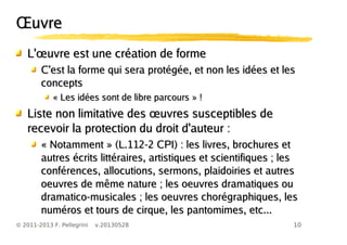 10© 2011-2013 F. Pellegrini v.20130528
ŒuvreŒuvre
œL' uvre est une création de formeœL' uvre est une création de forme
C'est la forme qui sera protégée, et non les idées et lesC'est la forme qui sera protégée, et non les idées et les
conceptsconcepts
« Les idées sont de libre parcours » !« Les idées sont de libre parcours » !
œListe non limitative des uvres susceptibles deœListe non limitative des uvres susceptibles de
recevoir la protection du droit d'auteur :recevoir la protection du droit d'auteur :
« Notamment » (L.112-2 CPI) : les livres, brochures et« Notamment » (L.112-2 CPI) : les livres, brochures et
autres écrits littéraires, artistiques et scientifiques ; lesautres écrits littéraires, artistiques et scientifiques ; les
conférences, allocutions, sermons, plaidoiries et autresconférences, allocutions, sermons, plaidoiries et autres
oeuvres de même nature ; les oeuvres dramatiques ouoeuvres de même nature ; les oeuvres dramatiques ou
dramatico-musicales ; les oeuvres chorégraphiques, lesdramatico-musicales ; les oeuvres chorégraphiques, les
numéros et tours de cirque, les pantomimes, etc...numéros et tours de cirque, les pantomimes, etc...
 