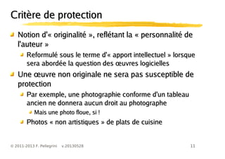 11© 2011-2013 F. Pellegrini v.20130528
Critère de protectionCritère de protection
Notion d'« originalité », reflétant la « personnalité deNotion d'« originalité », reflétant la « personnalité de
l'auteur »l'auteur »
Reformulé sous le terme d'« apport intellectuel » lorsqueReformulé sous le terme d'« apport intellectuel » lorsque
œsera abordée la question des uvres logiciellesœsera abordée la question des uvres logicielles
œUne uvre non originale ne sera pas susceptible deœUne uvre non originale ne sera pas susceptible de
protectionprotection
Par exemple, une photographie conforme d'un tableauPar exemple, une photographie conforme d'un tableau
ancien ne donnera aucun droit au photographeancien ne donnera aucun droit au photographe
Mais une photo floue, si !Mais une photo floue, si !
Photos « non artistiques » de plats de cuisinePhotos « non artistiques » de plats de cuisine
 
