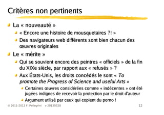12© 2011-2013 F. Pellegrini v.20130528
Critères non pertinentsCritères non pertinents
La « nouveauté »La « nouveauté »
« Encore une histoire de mousquetaires ?! »« Encore une histoire de mousquetaires ?! »
Des navigateurs web différents sont bien chacun desDes navigateurs web différents sont bien chacun des
œuvres originalesœuvres originales
Le « mérite »Le « mérite »
Qui se souvient encore des peintres « officiels » de la finQui se souvient encore des peintres « officiels » de la fin
du XIXe siècle, par rapport aux « refusés » ?du XIXe siècle, par rapport aux « refusés » ?
Aux États-Unis, les droits concédés le sont «Aux États-Unis, les droits concédés le sont « ToTo
promote the Progress of Science and useful Artspromote the Progress of Science and useful Arts »»
œCertaines uvres considérées comme « indécentes » ont étéœCertaines uvres considérées comme « indécentes » ont été
jugées indignes de recevoir la protection par le droit d'auteurjugées indignes de recevoir la protection par le droit d'auteur
Argument utilisé par ceux qui copient du porno !Argument utilisé par ceux qui copient du porno !
 