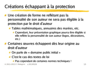 13© 2011-2013 F. Pellegrini v.20130528
Créations échappant à la protectionCréations échappant à la protection
Une création de forme ne reflétant pas laUne création de forme ne reflétant pas la
personnalité de son auteur ne sera pas éligible à lapersonnalité de son auteur ne sera pas éligible à la
protection par le droit d'auteurprotection par le droit d'auteur
Tables mathématiques, annuaires des marées, etc.Tables mathématiques, annuaires des marées, etc.
Cependant, leur présentation graphique pourra être éligible siCependant, leur présentation graphique pourra être éligible si
elle reflète la personnalité de son auteur (logos, décorations,elle reflète la personnalité de son auteur (logos, décorations,
etc.)etc.)
œCertaines uvres échappent dès leur origine auœCertaines uvres échappent dès leur origine au
droit d'auteurdroit d'auteur
On parle de « domaine public initial »On parle de « domaine public initial »
C'est le cas des textes de loiC'est le cas des textes de loi
Pas cependant de certaines normes techniques !Pas cependant de certaines normes techniques !
 