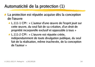 14© 2011-2013 F. Pellegrini v.20130528
Automaticité de la protection (1)Automaticité de la protection (1)
La protection est réputée acquise dès la conceptionLa protection est réputée acquise dès la conception
œde l' uvreœde l' uvre
œL.111-1 CPI : « L'auteur d'une uvre de l'esprit jouit surœL.111-1 CPI : « L'auteur d'une uvre de l'esprit jouit sur
œcette uvre, du seul fait de sa création, d'un droit deœcette uvre, du seul fait de sa création, d'un droit de
propriété incorporelle exclusif et opposable à tous »propriété incorporelle exclusif et opposable à tous »
œL.111-2 CPI : « L' uvre est réputée créée,œL.111-2 CPI : « L' uvre est réputée créée,
indépendamment de toute divulgation publique, du seulindépendamment de toute divulgation publique, du seul
fait de la réalisation, même inachevée, de la conceptionfait de la réalisation, même inachevée, de la conception
de l'auteur »de l'auteur »
 